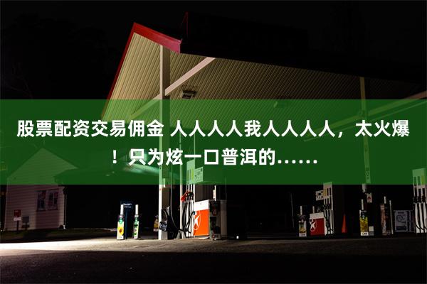 股票配资交易佣金 人人人人我人人人人，太火爆！只为炫一口普洱的……