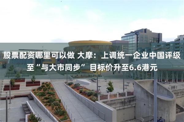 股票配资哪里可以做 大摩：上调统一企业中国评级至“与大市同步” 目标价升至6.6港元