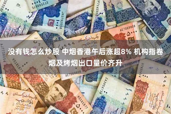 没有钱怎么炒股 中烟香港午后涨超8% 机构指卷烟及烤烟出口量价齐升