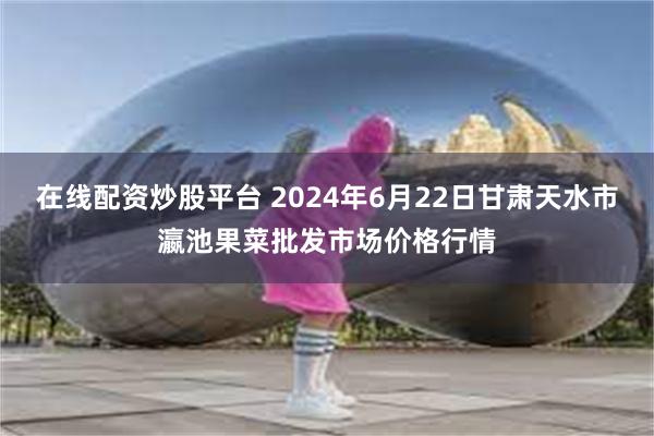 在线配资炒股平台 2024年6月22日甘肃天水市瀛池果菜批发市场价格行情