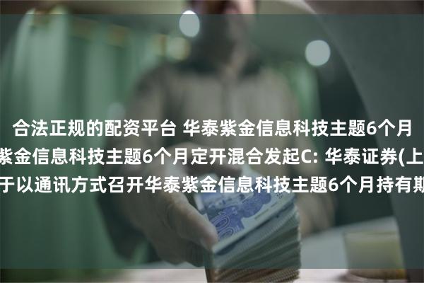 合法正规的配资平台 华泰紫金信息科技主题6个月定开混合发起A,华泰紫金信息科技主题6个月定开混合发起C: 华泰证券(上海)资产管理有限公司关于以通讯方式召开华泰紫金信息科技主题6个月持有期混合型发起式证券投资基金份额持有人大会的第一次提示性公告