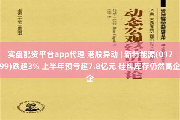 实盘配资平台app代理 港股异动 | 新特能源(01799)跌超3% 上半年预亏超7.8亿元 硅料库存仍然高企