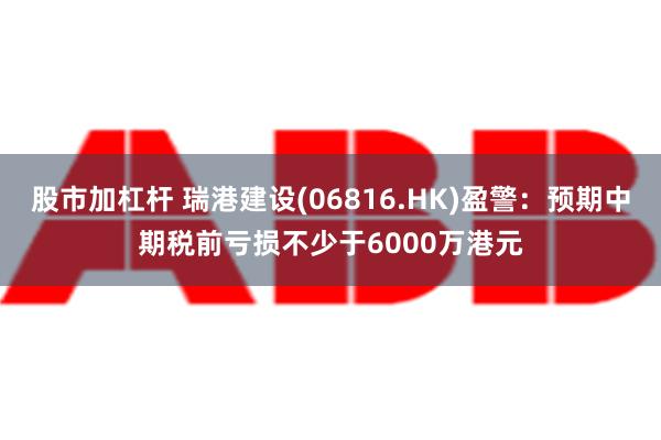 股市加杠杆 瑞港建设(06816.HK)盈警：预期中期税前亏损不少于6000万港元