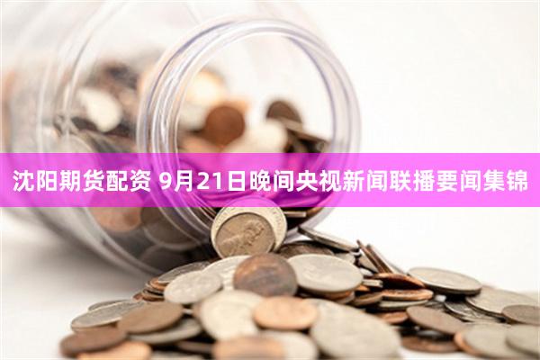 沈阳期货配资 9月21日晚间央视新闻联播要闻集锦