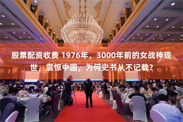 股票配资收费 1976年，3000年前的女战神现世，震惊中国，为何史书从不记载？