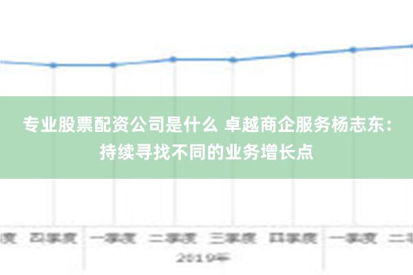 专业股票配资公司是什么 卓越商企服务杨志东：持续寻找不同的业务增长点