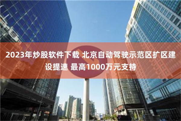 2023年炒股软件下载 北京自动驾驶示范区扩区建设提速 最高1000万元支持