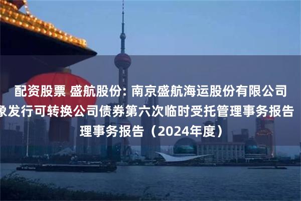 配资股票 盛航股份: 南京盛航海运股份有限公司向不特定对象发行可转换公司债券第六次临时受托管理事务报告（2024年度）