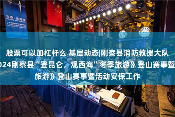 股票可以加杠杆么 基层动态|刚察县消防救援大队圆满完成《2024刚察县“登昆仑，观西海”冬季旅游》登山赛事暨活动安保工作