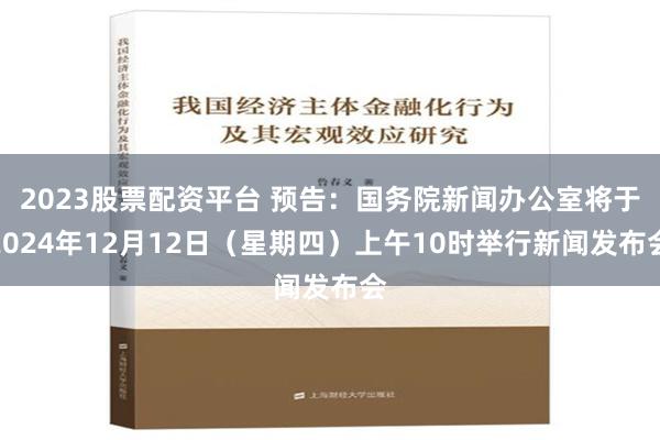 2023股票配资平台 预告：国务院新闻办公室将于2024年12月12日（星期四）上午10时举行新闻发布会