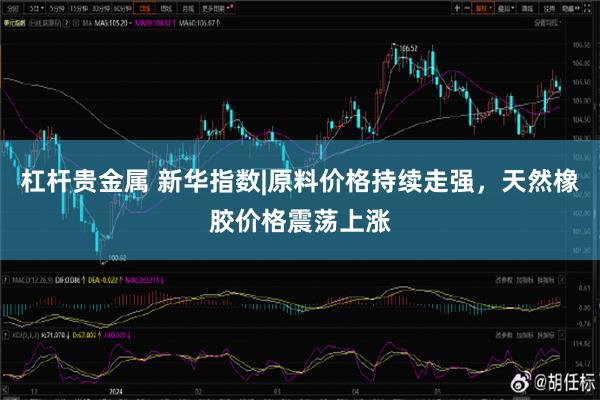 杠杆贵金属 新华指数|原料价格持续走强，天然橡胶价格震荡上涨