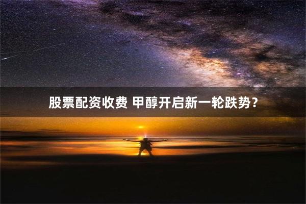 股票配资收费 甲醇开启新一轮跌势？