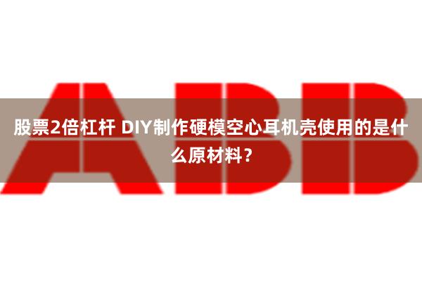 股票2倍杠杆 DIY制作硬模空心耳机壳使用的是什么原材料？