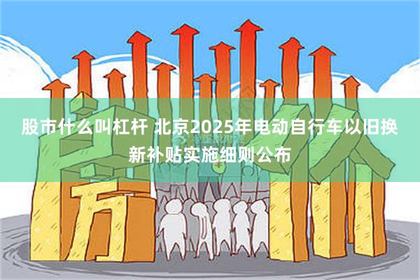 股市什么叫杠杆 北京2025年电动自行车以旧换新补贴实施细则公布