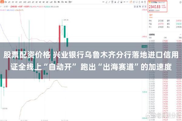 股票配资价格 兴业银行乌鲁木齐分行落地进口信用证全线上“自动开” 跑出“出海赛道”的加速度