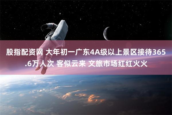 股指配资网 大年初一广东4A级以上景区接待365.6万人次 客似云来 文旅市场红红火火