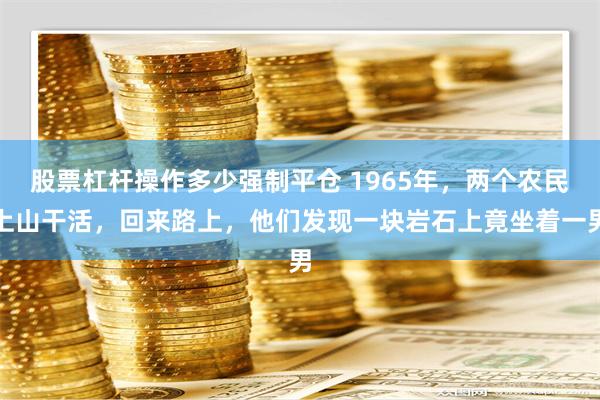 股票杠杆操作多少强制平仓 1965年，两个农民上山干活，回来路上，他们发现一块岩石上竟坐着一男