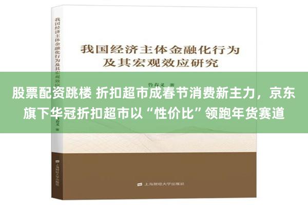 股票配资跳楼 折扣超市成春节消费新主力，京东旗下华冠折扣超市以“性价比”领跑年货赛道