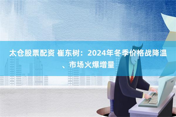 太仓股票配资 崔东树：2024年冬季价格战降温、市场火爆增量